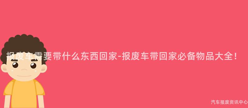 报废车需要带什么东西回家-报废车带回家必备物品大全！