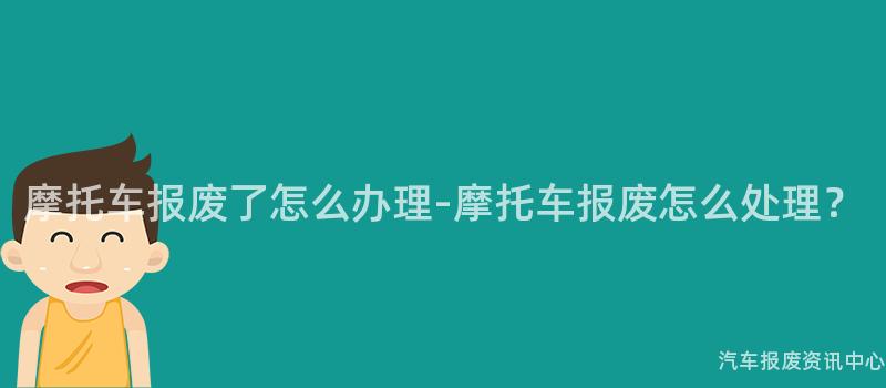 摩托车报废了怎么办理-摩托车报废怎么处理？