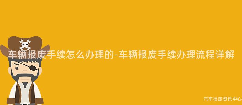 车辆报废手续怎么办理的-车辆报废手续办理流程详解