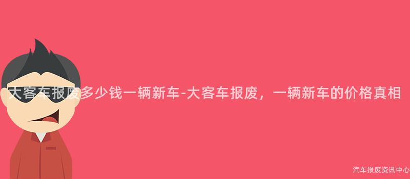 大客车报废多少钱一辆新车-大客车报废，一辆新车的价格真相