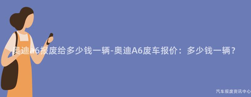 奥迪a6报废给多少钱一辆-奥迪A6废车报价：多少钱一辆？