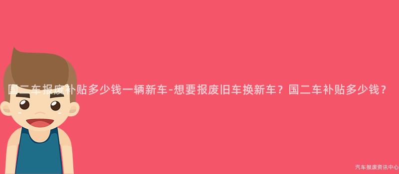 国二车报废补贴多少钱一辆新车-想要报废旧车换新车？国二车补贴多少钱？