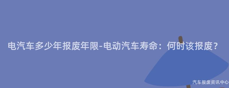 电汽车多少年报废年限-电动汽车寿命：何时该报废？