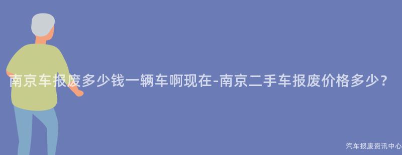 南京车报废多少钱一辆车啊现在-南京二手车报废价格多少？
