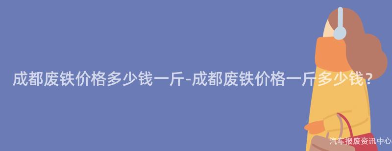 成都废铁价格多少钱一斤-成都废铁价格一斤多少钱？