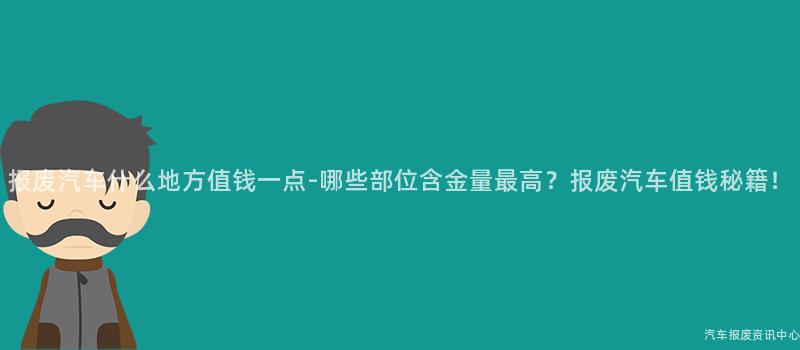 报废汽车什么地方值钱一点-哪些部位含金量最高？报废汽车值钱秘籍！