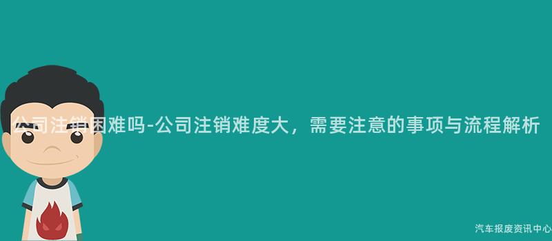 公司注销困难吗-公司注销难度大，需要注意的事项与流程解析