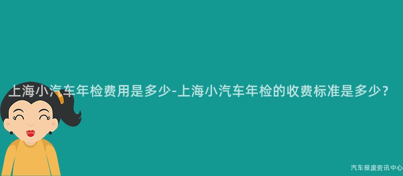 上海小汽车年检费用是多少-上海小汽车年检的收费标准是多少？