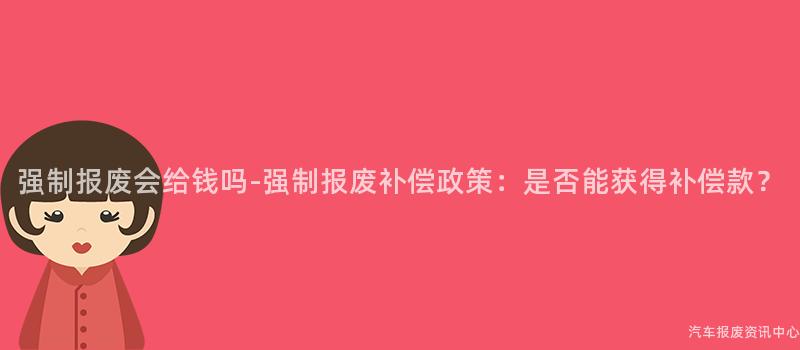 强制报废会给钱吗-强制报废补偿政策：是否能获得补偿款？