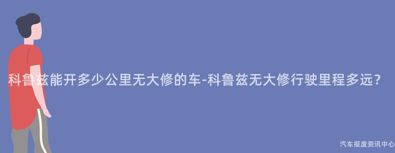 科鲁兹能开多少公里无大修的车-科鲁兹无大修行驶里程多远？