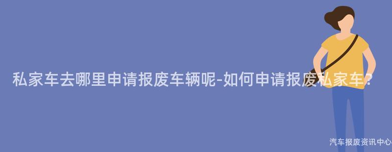 私家车去哪里申请报废车辆呢-如何申请报废私家车？