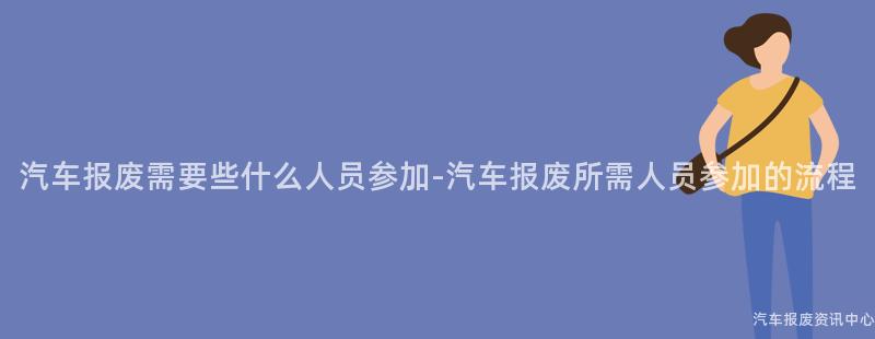 汽车报废需要些什么人员参加-汽车报废所需人员参加的流程