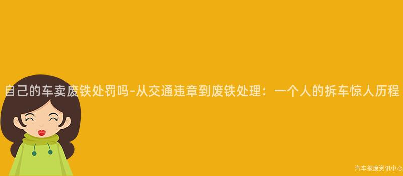 自己的车卖废铁处罚吗-从交通违章到废铁处理：一个人的拆车惊人历程