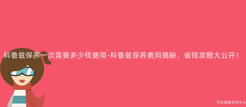 科鲁兹保养一次需要多少钱费用-科鲁兹保养费用揭秘，省钱攻略大公开！