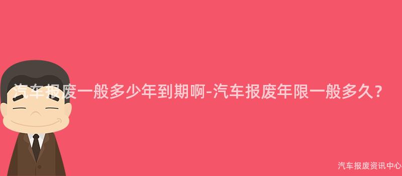 汽车报废一般多少年到期啊-汽车报废年限一般多久？