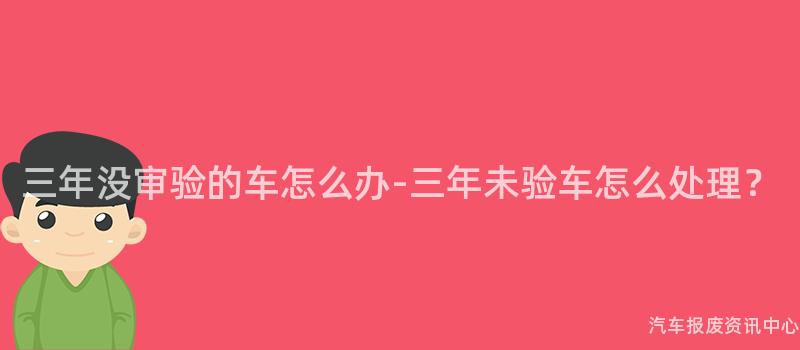 三年没审验的车怎么办-三年未验车怎么处理？