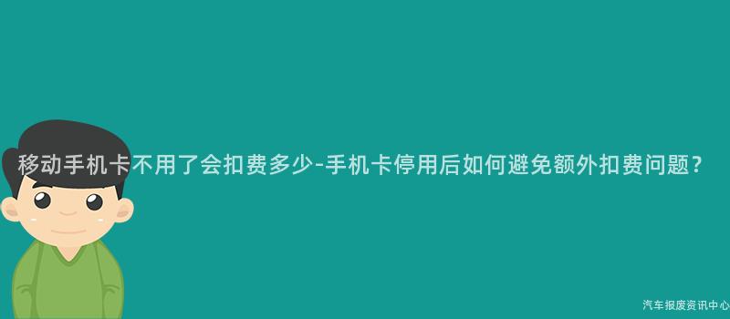 移动手机卡不用了会扣费多少-手机卡停用后如何避免额外扣费问题？