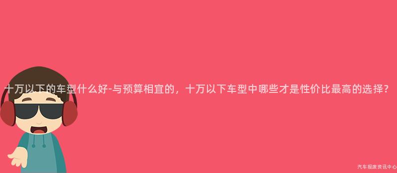 十万以下的车型什么好-与预算相宜的，十万以下车型中哪些才是性价比最高的选择？