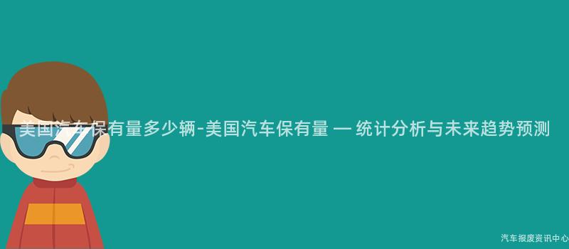 美国汽车保有量多少辆-美国汽车保有量 — 统计分析与未来趋势预测