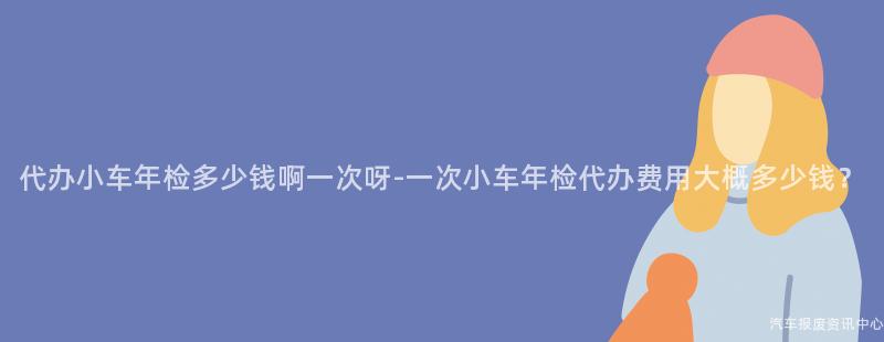 代办小车年检多少钱啊一次呀-一次小车年检代办费用大概多少钱？