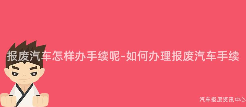 报废汽车怎样办手续呢-如何办理报废汽车手续