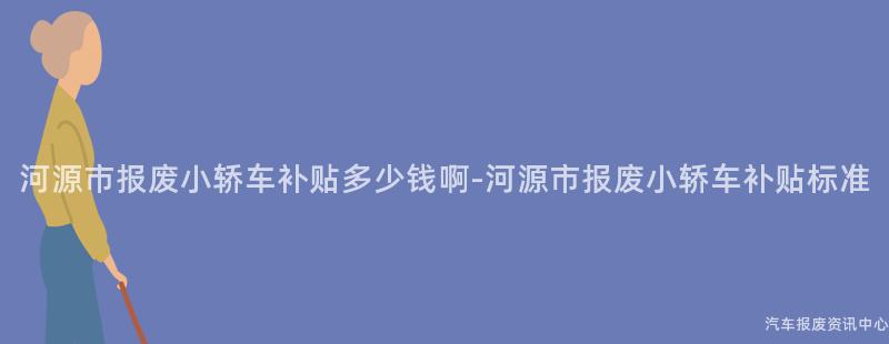 河源市报废小轿车补贴多少钱啊-河源市报废小轿车补贴标准