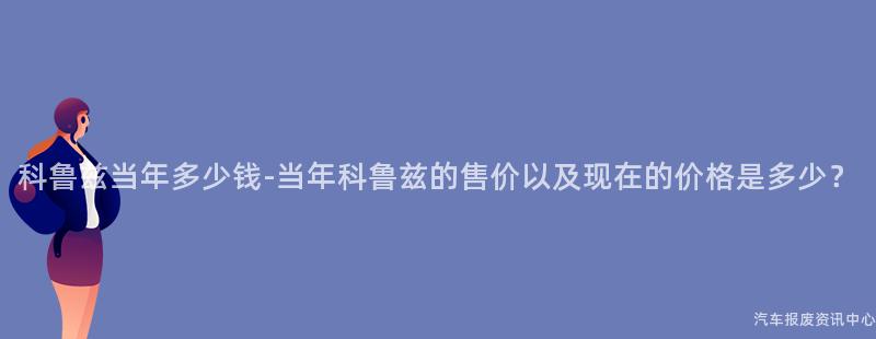 科鲁兹当年多少钱-当年科鲁兹的售价以及现在的价格是多少？