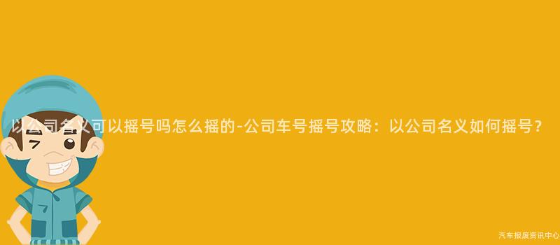 以公司名义可以摇号吗怎么摇的-公司车号摇号攻略：以公司名义如何摇号？