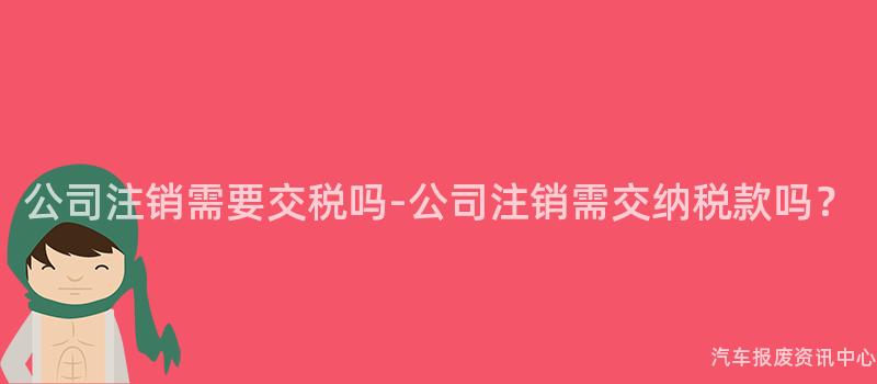 公司注销需要交税吗-公司注销需交纳税款吗？