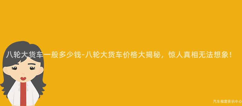 八轮大货车一般多少钱-八轮大货车价格大揭秘，惊人真相无法想象！