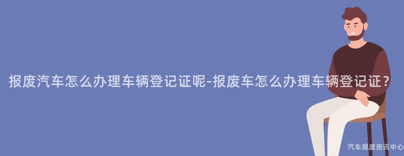 报废汽车怎么办理车辆登记证呢-报废车怎么办理车辆登记证？