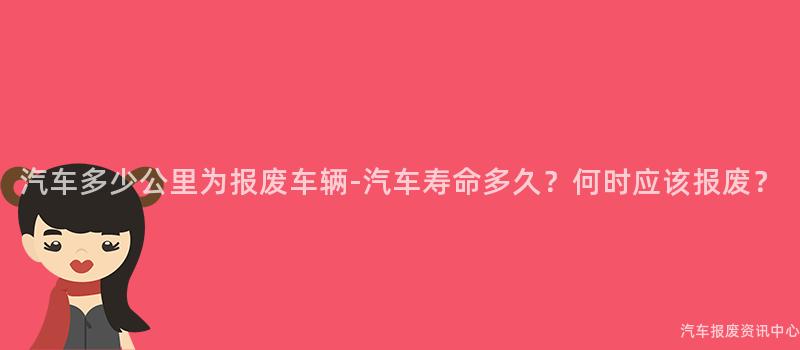 汽车多少公里为报废车辆-汽车寿命多久？何时应该报废？