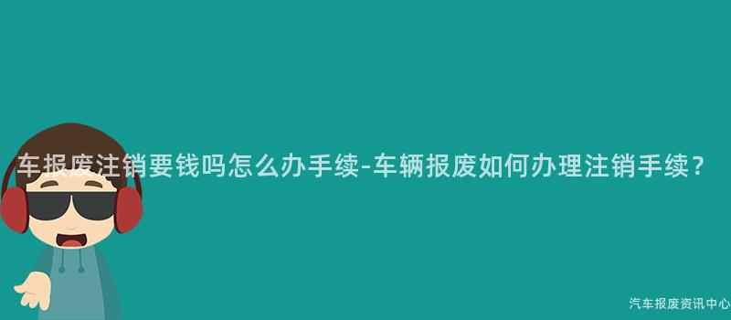 车报废注销要钱吗怎么办手续-车辆报废如何办理注销手续？