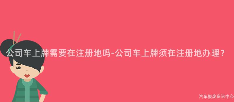 公司车上牌需要在注册地吗-公司车上牌须在注册地办理？