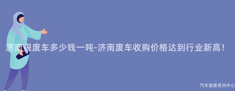 济南报废车多少钱一吨-济南废车收购价格达到行业新高！