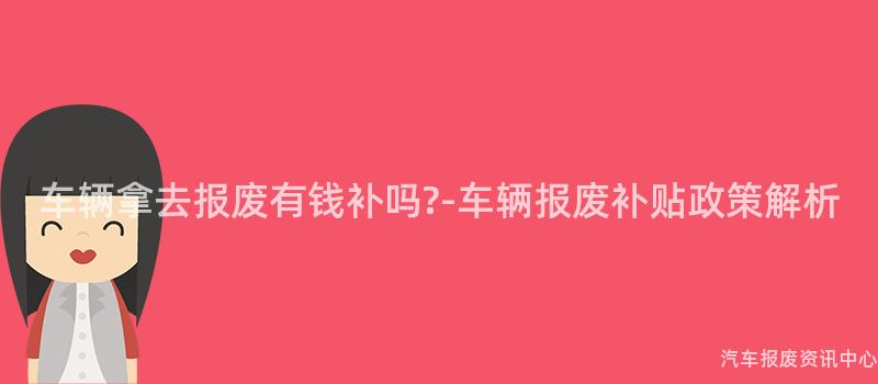 车辆拿去报废有钱补吗?-车辆报废补贴政策解析
