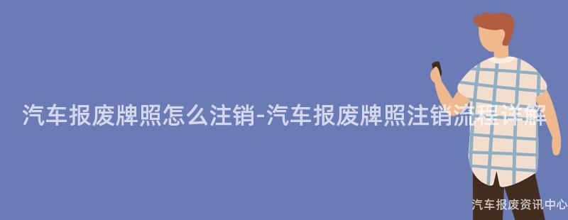汽车报废牌照怎么注销-汽车报废牌照注销流程详解
