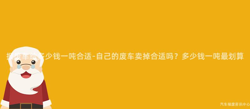 报废车给多少钱一吨合适-自己的废车卖掉合适吗？多少钱一吨最划算