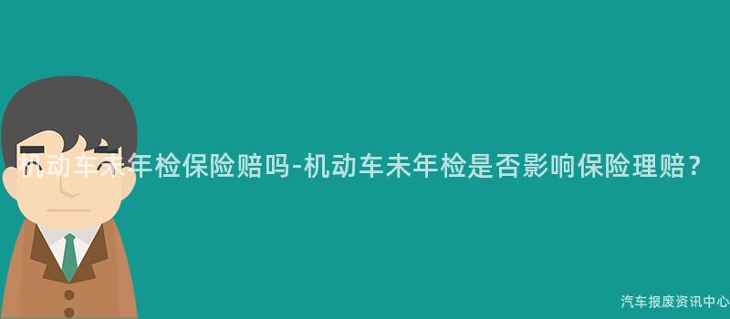 机动车未年检保险赔吗-机动车未年检是否影响保险理赔？