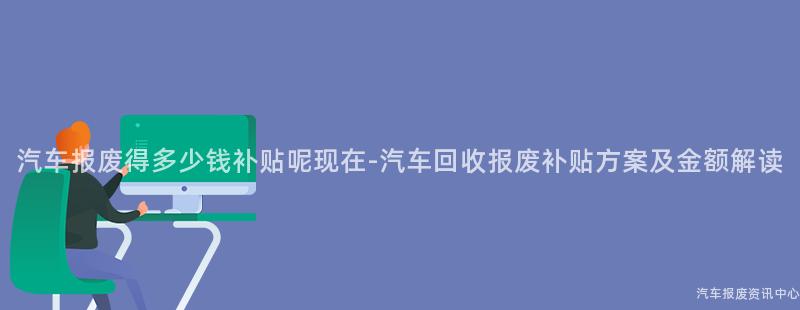 汽车报废得多少钱补贴呢现在-汽车回收报废补贴方案及金额解读