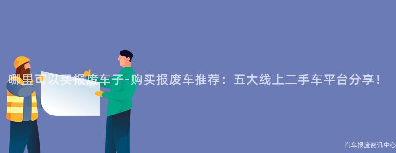 哪里可以买报废车子-购买报废车推荐：五大线上二手车平台分享！
