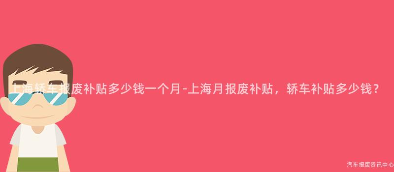 上海轿车报废补贴多少钱一个月-上海月报废补贴，轿车补贴多少钱？