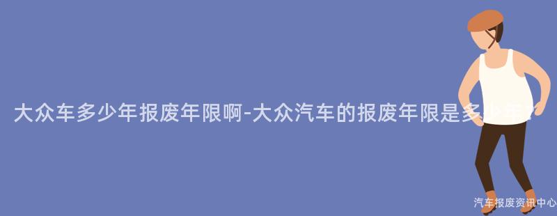 大众车多少年报废年限啊-大众汽车的报废年限是多少年？