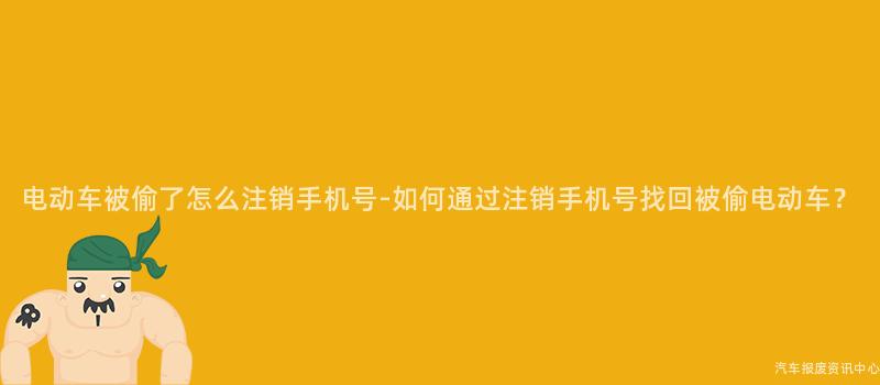 电动车被偷了怎么注销手机号-如何通过注销手机号找回被偷电动车？