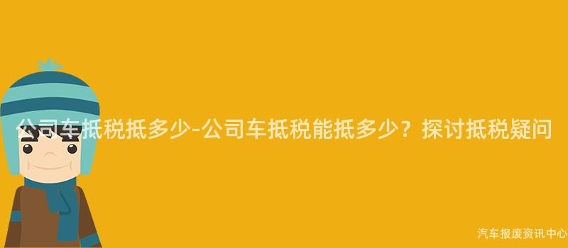公司车抵税抵多少-公司车抵税能抵多少？探讨抵税疑问