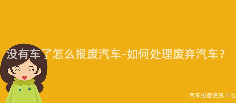没有车了怎么报废汽车-如何处理废弃汽车？