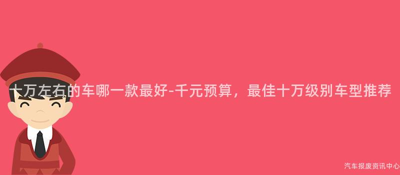 十万左右的车哪一款最好-千元预算，最佳十万级别车型推荐