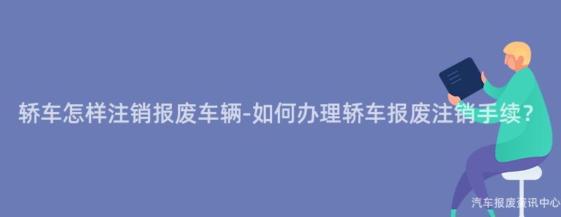 轿车怎样注销报废车辆-如何办理轿车报废注销手续？
