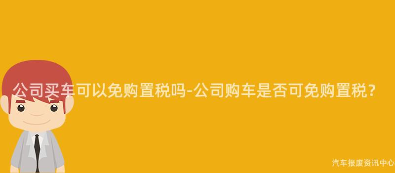 公司买车可以免购置税吗-公司购车是否可免购置税？