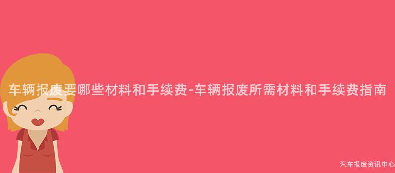 车辆报废要哪些材料和手续费-车辆报废所需材料和手续费指南